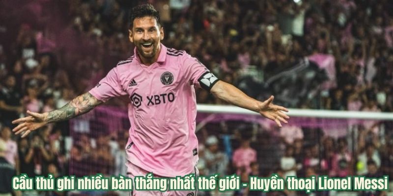 Cầu thủ ghi nhiều bàn thắng nhất thế giới - Huyền thoại Lionel Messi