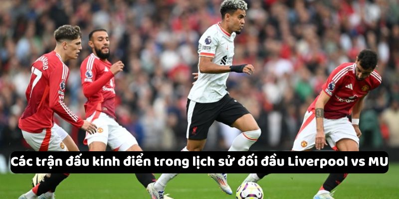 Các trận đấu kinh điển trong lịch sử đối đầu Liverpool vs MU