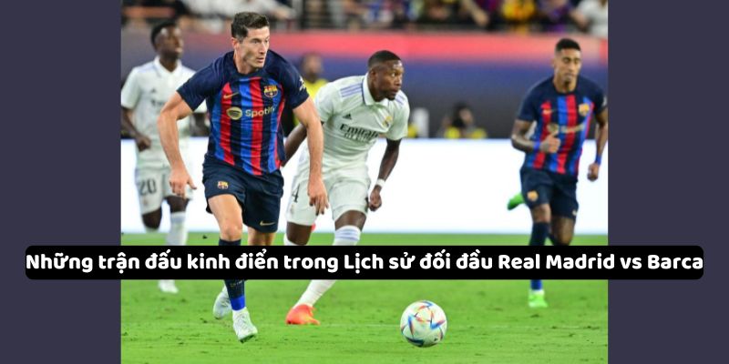 Những trận đấu kinh điển và khoảnh khắc đáng nhớ trong Lịch sử đối đầu Real Madrid vs Barca